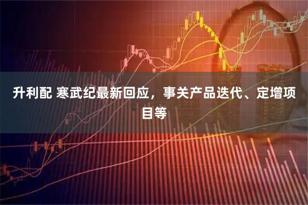 升利配 寒武纪最新回应，事关产品迭代、定增项目等