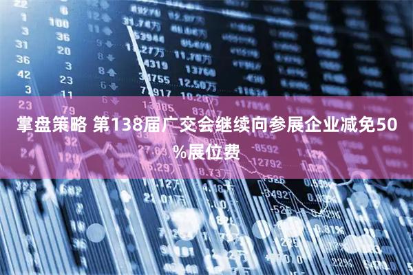 掌盘策略 第138届广交会继续向参展企业减免50%展位费