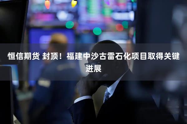 恒信期货 封顶！福建中沙古雷石化项目取得关键进展