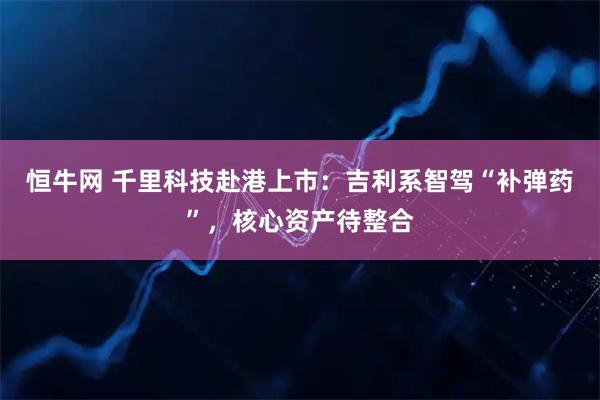 恒牛网 千里科技赴港上市：吉利系智驾“补弹药”，核心资产待整合