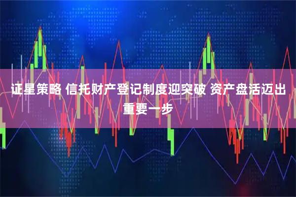 证星策略 信托财产登记制度迎突破 资产盘活迈出重要一步