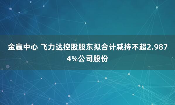 金赢中心 飞力达控股股东拟合计减持不超2.9874%公司股份