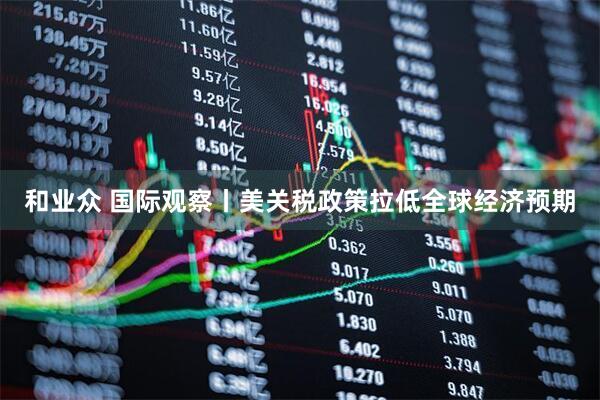 和业众 国际观察丨美关税政策拉低全球经济预期