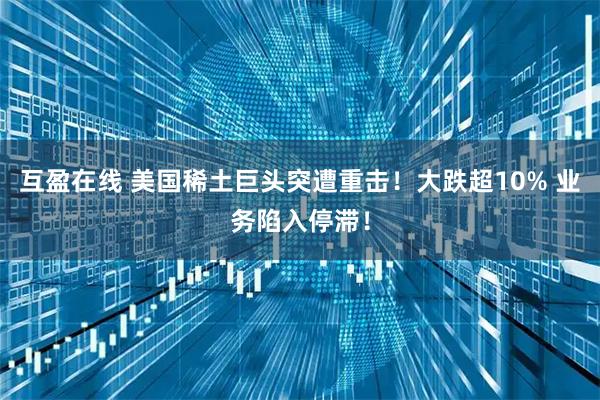 互盈在线 美国稀土巨头突遭重击！大跌超10% 业务陷入停滞！