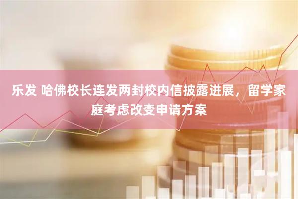 乐发 哈佛校长连发两封校内信披露进展，留学家庭考虑改变申请方案