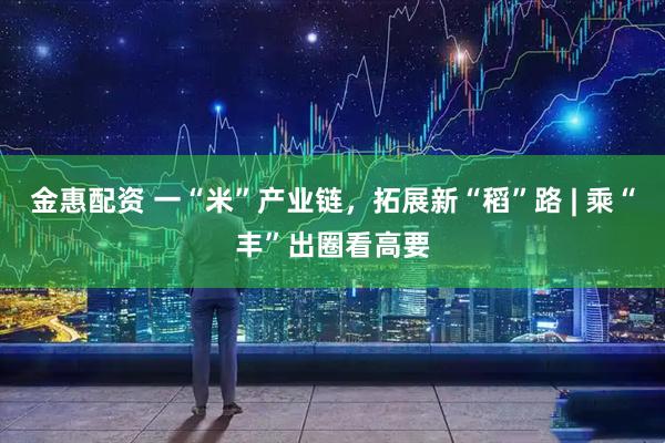 金惠配资 一“米”产业链，拓展新“稻”路 | 乘“丰”出圈看高要