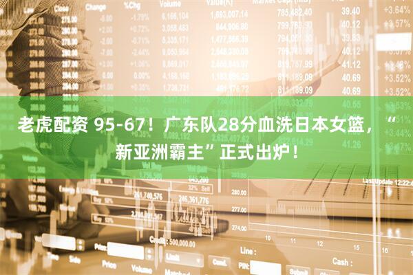 老虎配资 95-67！广东队28分血洗日本女篮，“新亚洲霸主”正式出炉！