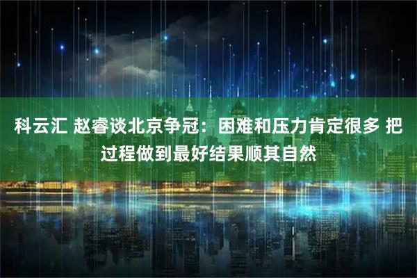 科云汇 赵睿谈北京争冠：困难和压力肯定很多 把过程做到最好结果顺其自然