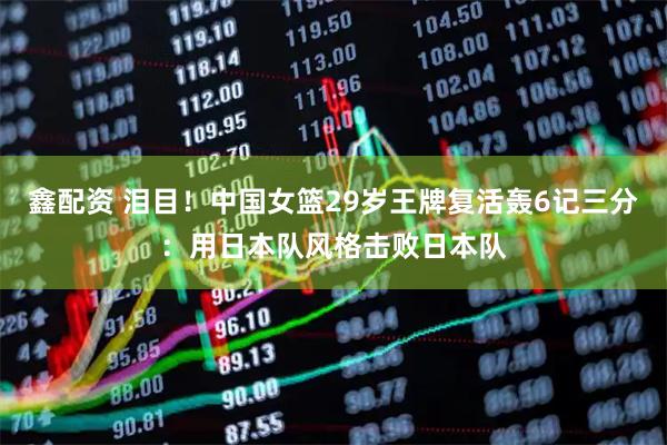 鑫配资 泪目！中国女篮29岁王牌复活轰6记三分：用日本队风格击败日本队