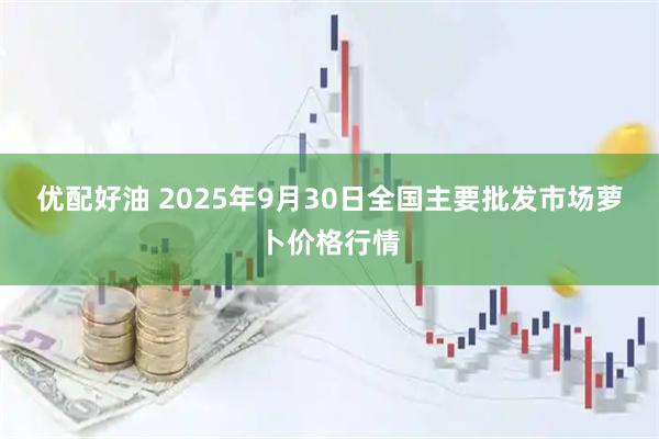 优配好油 2025年9月30日全国主要批发市场萝卜价格行情