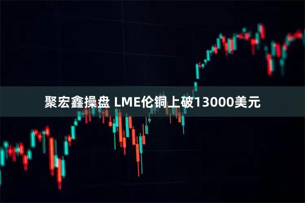 聚宏鑫操盘 LME伦铜上破13000美元
