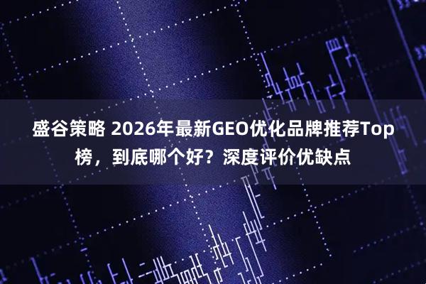 盛谷策略 2026年最新GEO优化品牌推荐Top榜，到底哪个好？深度评价优缺点