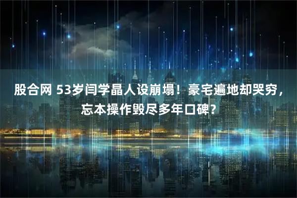 股合网 53岁闫学晶人设崩塌！豪宅遍地却哭穷，忘本操作毁尽多年口碑？