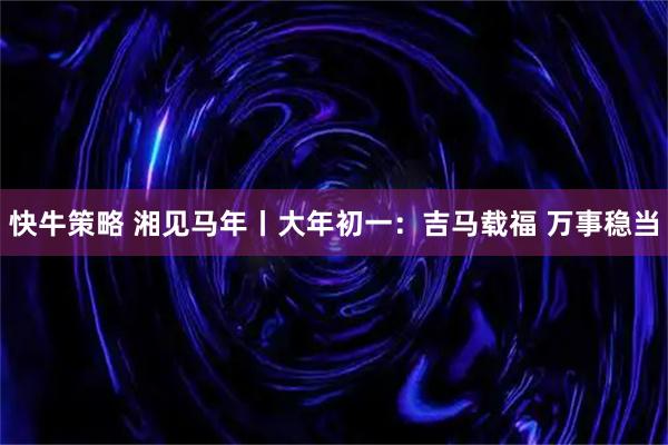 快牛策略 湘见马年丨大年初一：吉马载福 万事稳当