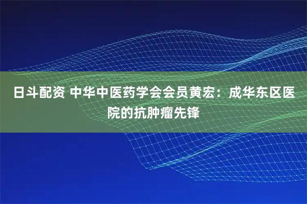 日斗配资 中华中医药学会会员黄宏：成华东区医院的抗肿瘤先锋