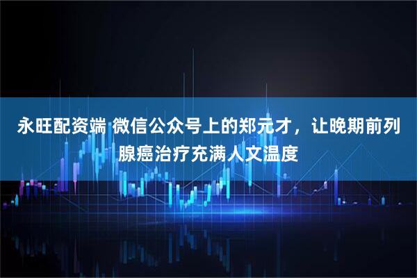 永旺配资端 微信公众号上的郑元才,让晚期前列腺癌治疗充满人文温度