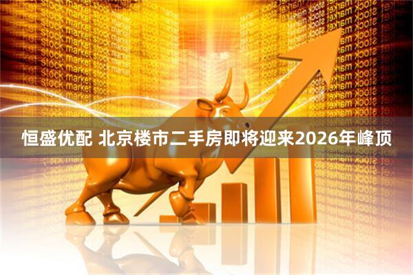 恒盛优配 北京楼市二手房即将迎来2026年峰顶