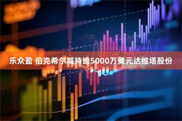 乐众盈 伯克希尔减持逾5000万美元达维塔股份