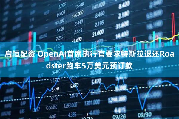 启恒配资 OpenAI首席执行官要求特斯拉退还Roadster跑车5万美元预订款