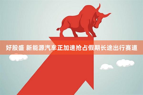 好股盛 新能源汽车正加速抢占假期长途出行赛道