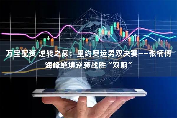 万宝配资 逆转之巅：里约奥运男双决赛——张楠傅海峰绝境逆袭战胜“双蔚”
