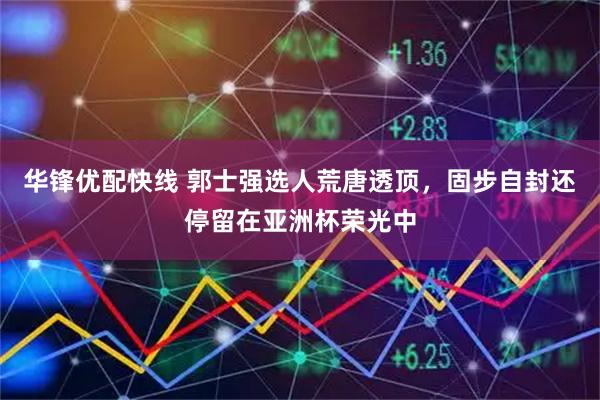 华锋优配快线 郭士强选人荒唐透顶，固步自封还停留在亚洲杯荣光中