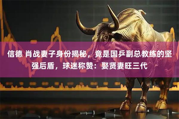 信德 肖战妻子身份揭秘，竟是国乒副总教练的坚强后盾，球迷称赞：娶贤妻旺三代