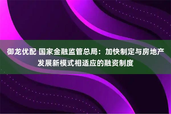 御龙优配 国家金融监管总局：加快制定与房地产发展新模式相适应的融资制度