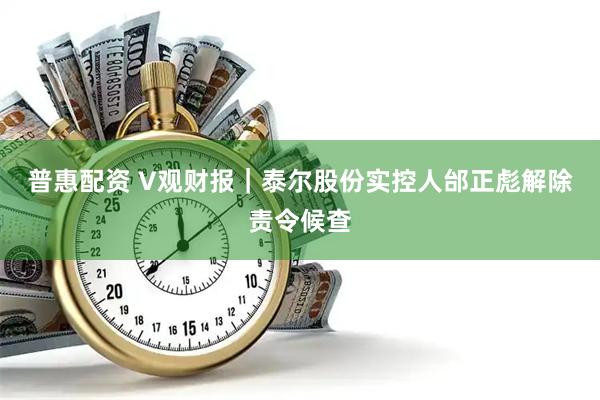 普惠配资 V观财报｜泰尔股份实控人邰正彪解除责令候查
